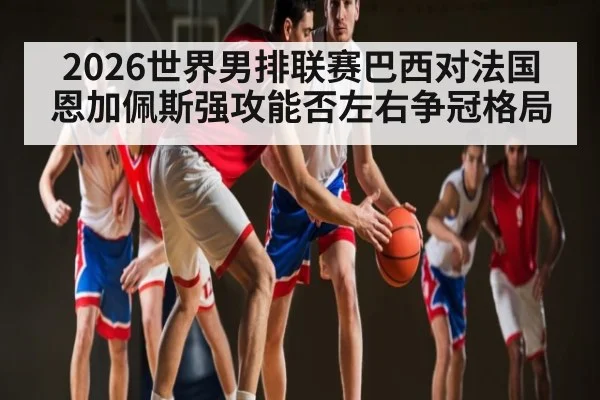 2026世界男排联赛巴西对法国恩加佩斯强攻能否左右争冠格局