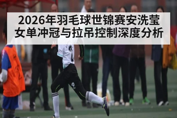 2026年羽毛球世锦赛安洗莹女单冲冠与拉吊控制深度分析